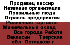 Продавец-кассир › Название организации ­ Правильные люди › Отрасль предприятия ­ Розничная торговля › Минимальный оклад ­ 29 000 - Все города Работа » Вакансии   . Тверская обл.,Осташков г.